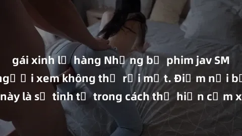 gái xinh lộ hàng Những bộ phim jav SM không che khiến người xem không thể rời mắt. Điểm nổi bật của thể loại này là sự tinh tế trong cách thể hiện cảm xúc và sự hấp dẫn của những cảnh quay.