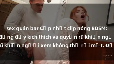 sex quán bar Cập nhật clip nóng BDSM: Những pha hành động đầy kích thích và quyến rũ khiến người xem không thể rời mắt. Đừng bỏ lỡ!