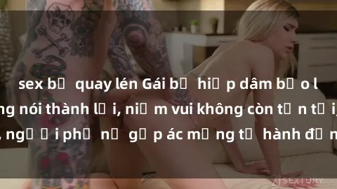 sex bị quay lén Gái bị hiếp dâm bạo lực: Nỗi đau không nói thành lời, niềm vui không còn tồn tại, người phụ nữ gặp ác mộng từ hành động độc ác của kẻ xấu.