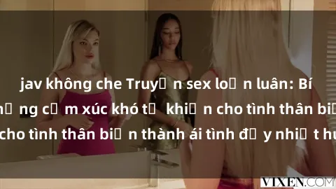 jav không che Truyện sex loạn luân: Bí mật gia đình và những cảm xúc khó tả khiến cho tình thân biến thành ái tình đầy nhiệt huyết