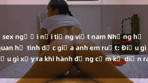sex người nổi tiếng việt nam Những hệ lụy của việc có quan hệ tình dục giữa anh em ruột: Điều gì xảy ra khi hành động cấm kỵ diễn ra trong gia đình?
