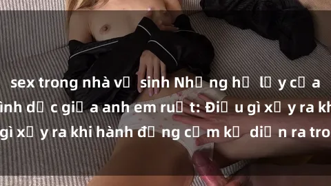 sex trong nhà vệ sinh Những hệ lụy của việc có quan hệ tình dục giữa anh em ruột: Điều gì xảy ra khi hành động cấm kỵ diễn ra trong gia đình?