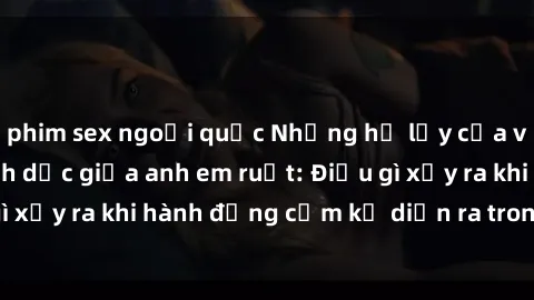phim sex ngoại quốc Những hệ lụy của việc có quan hệ tình dục giữa anh em ruột: Điều gì xảy ra khi hành động cấm kỵ diễn ra trong gia đình?