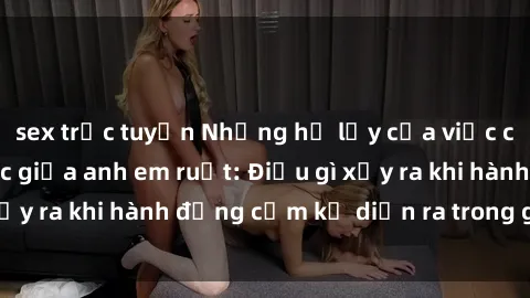 sex trực tuyến Những hệ lụy của việc có quan hệ tình dục giữa anh em ruột: Điều gì xảy ra khi hành động cấm kỵ diễn ra trong gia đình?