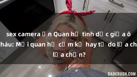 sex camera ẩn Quan hệ tình dục giữa ông cháu: Mối quan hệ cấm kỵ hay tự do lựa chọn?