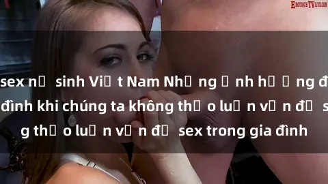 sex nữ sinh Việt Nam Những ảnh hưởng đến tình cảm gia đình khi chúng ta không thảo luận vấn đề sex trong gia đình