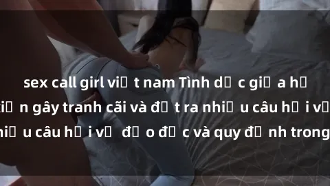 sex call girl việt nam Tình dục giữa họ hàng: Những sự kiện gây tranh cãi và đặt ra nhiều câu hỏi về đạo đức và quy định trong xã hội.