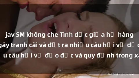 jav SM không che Tình dục giữa họ hàng: Những sự kiện gây tranh cãi và đặt ra nhiều câu hỏi về đạo đức và quy định trong xã hội.