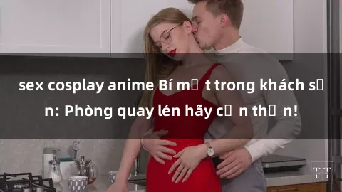 sex cosplay anime Bí mật trong khách sạn: Phòng quay lén hãy cẩn thận!