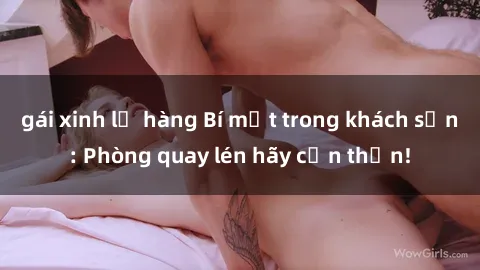 gái xinh lộ hàng Bí mật trong khách sạn: Phòng quay lén hãy cẩn thận!