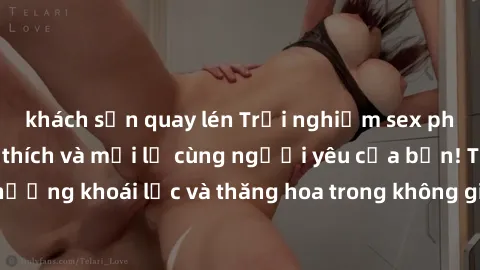 khách sạn quay lén Trải nghiệm sex phòng tắm đầy kích thích và mới lạ cùng người yêu của bạn! Tận hưởng khoái lạc và thăng hoa trong không gian tắm ấm áp và gợi cảm.
