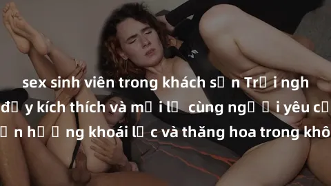 sex sinh viên trong khách sạn Trải nghiệm sex phòng tắm đầy kích thích và mới lạ cùng người yêu của bạn! Tận hưởng khoái lạc và thăng hoa trong không gian tắm ấm áp và gợi cảm.