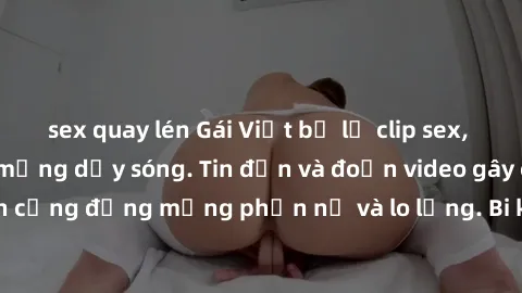 sex quay lén Gái Việt bị lộ clip sex, scandal khiến dân mạng dậy sóng. Tin đồn và đoạn video gây chấn động, khiến cộng đồng mạng phẫn nộ và lo lắng. Bi kịch ẩn sau bức màn đen tối của thế giới ảo.