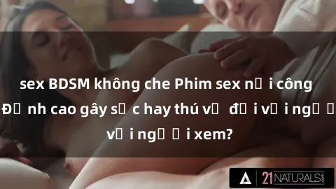 sex BDSM không che Phim sex nơi công cộng: Đỉnh cao gây sốc hay thú vị đối với người xem?