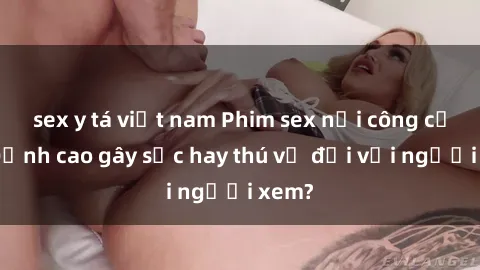 sex y tá việt nam Phim sex nơi công cộng: Đỉnh cao gây sốc hay thú vị đối với người xem?