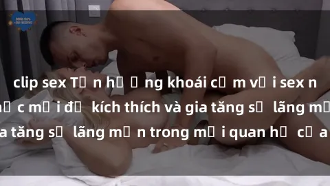 clip sex Tận hưởng khoái cảm với sex ngoài trời: Cách thức mới để kích thích và gia tăng sự lãng mạn trong mối quan hệ của bạn!