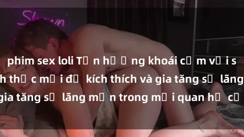 phim sex loli Tận hưởng khoái cảm với sex ngoài trời: Cách thức mới để kích thích và gia tăng sự lãng mạn trong mối quan hệ của bạn!
