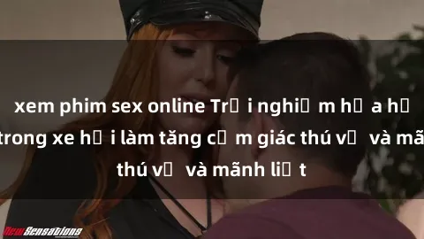 xem phim sex online Trải nghiệm hứa hẹn: Sex trong xe hơi làm tăng cảm giác thú vị và mãnh liệt
