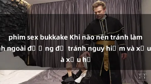 phim sex bukkake Khi nào nên tránh làm tình ngoài đường để tránh nguy hiểm và xấu hổ