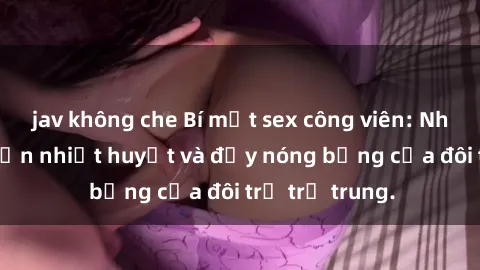 jav không che Bí mật sex công viên: Những câu chuyện nhiệt huyết và đầy nóng bỏng của đôi trẻ trẻ trung.