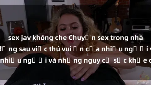 sex jav không che Chuyện sex trong nhà vệ sinh: Sự thật đằng sau việc thú vui ẩn của nhiều người và những nguy cơ sức khỏe cần lưu ý