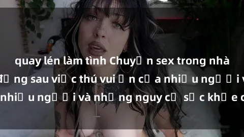 quay lén làm tình Chuyện sex trong nhà vệ sinh: Sự thật đằng sau việc thú vui ẩn của nhiều người và những nguy cơ sức khỏe cần lưu ý