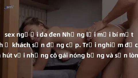 sex người da đen Những lời mời bí mật: Gái Việt làm tình ở khách sạn đẳng cấp. Trải nghiệm độc đáo và cuốn hút với những cô gái nóng bỏng và sẵn lòng thỏa mãn mọi nhu cầu của bạn.