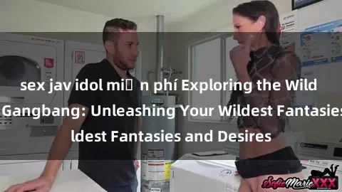 sex jav idol miễn phí Exploring the Wild World of Sex Gangbang: Unleashing Your Wildest Fantasies and Desires