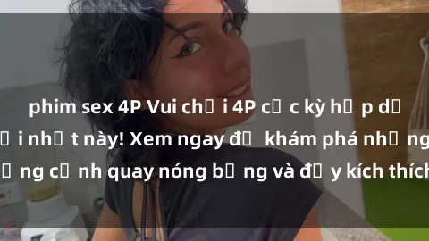 phim sex 4P Vui chơi 4P cực kỳ hấp dẫn trong phim sex mới nhất này! Xem ngay để khám phá những cảnh quay nóng bỏng và đầy kích thích của bộ phim này!