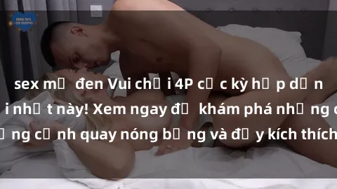 sex mỹ đen Vui chơi 4P cực kỳ hấp dẫn trong phim sex mới nhất này! Xem ngay để khám phá những cảnh quay nóng bỏng và đầy kích thích của bộ phim này!