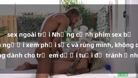 sex ngoài trời Những cảnh phim sex bạo dâm nhóm khiến người xem phải sốc và rùng mình, không dành cho trẻ em dưới tuổi để tránh ảnh hưởng tiêu cực.