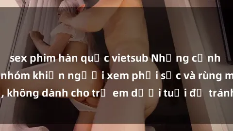 sex phim hàn quốc vietsub Những cảnh phim sex bạo dâm nhóm khiến người xem phải sốc và rùng mình, không dành cho trẻ em dưới tuổi để tránh ảnh hưởng tiêu cực.