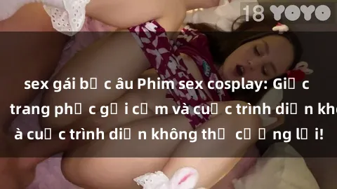sex gái bắc âu Phim sex cosplay: Giấc mơ  cùng những bộ trang phục gợi cảm và cuộc trình diễn không thể cưỡng lại!