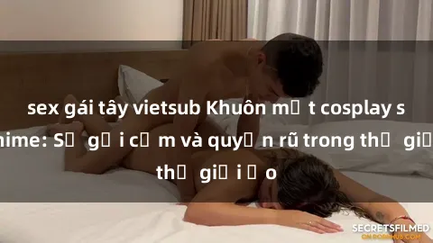 sex gái tây vietsub Khuôn mặt cosplay sex anime: Sự gợi cảm và quyến rũ trong thế giới ảo