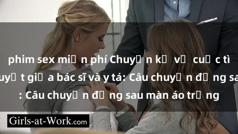 phim sex miễn phí Chuyện kể về cuộc tình đầy nhiệt huyết giữa bác sĩ và y tá: Câu chuyện đằng sau màn áo trắng