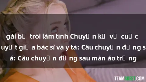 gái bị trói làm tình Chuyện kể về cuộc tình đầy nhiệt huyết giữa bác sĩ và y tá: Câu chuyện đằng sau màn áo trắng