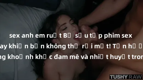 sex anh em ruột Bộ sưu tập phim sex Mỹ hot nhất năm nay khiến bạn không thể rời mắt! Tận hưởng những khoảnh khắc đam mê và nhiệt huyết trong các tác phẩm nóng bỏng này!