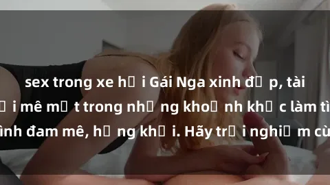 sex trong xe hơi Gái Nga xinh đẹp, tài năng khiến bạn phải mê mệt trong những khoảnh khắc làm tình đam mê, hứng khởi. Hãy trải nghiệm cùng họ ngay hôm nay!
