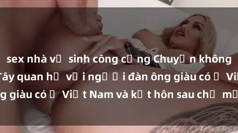 sex nhà vệ sinh công cộng Chuyện không thể tin nổi: Gái Tây quan hệ với người đàn ông giàu có ở Việt Nam và kết hôn sau chỉ một tháng