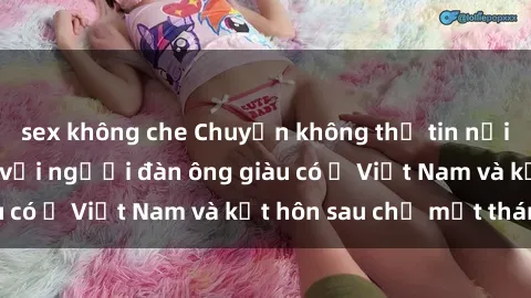 sex không che Chuyện không thể tin nổi: Gái Tây quan hệ với người đàn ông giàu có ở Việt Nam và kết hôn sau chỉ một tháng