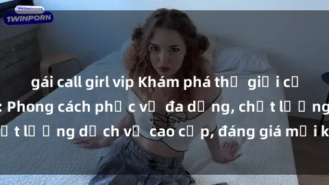 gái call girl vip Khám phá thế giới của gái gọi Việt Nam: Phong cách phục vụ đa dạng, chất lượng dịch vụ cao cấp, đáng giá mọi khoản chi phí