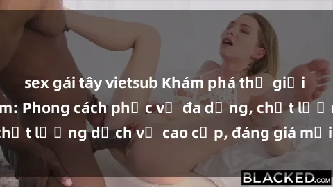 sex gái tây vietsub Khám phá thế giới của gái gọi Việt Nam: Phong cách phục vụ đa dạng, chất lượng dịch vụ cao cấp, đáng giá mọi khoản chi phí