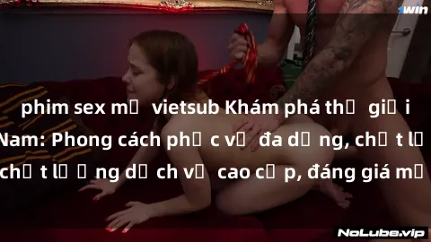 phim sex mỹ vietsub Khám phá thế giới của gái gọi Việt Nam: Phong cách phục vụ đa dạng, chất lượng dịch vụ cao cấp, đáng giá mọi khoản chi phí
