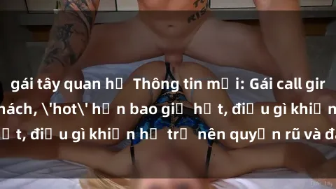gái tây quan hệ Thông tin mới: Gái call girl Việt Nam đắt khách, 'hot' hơn bao giờ hết, điều gì khiến họ trở nên quyến rũ và đáng chú ý?