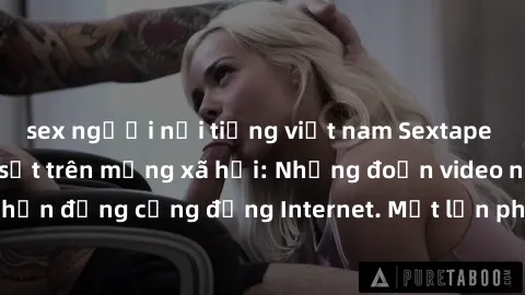sex người nổi tiếng việt nam Sextape gái Việt Nam gây sốt trên mạng xã hội: Những đoạn video nóng nực kỳ gây chấn động cộng đồng Internet. Một lần phát tán đã khiến người xem không thể rời mắt.