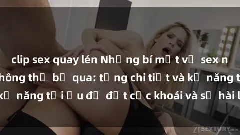 clip sex quay lén Những bí mật về sex người lớn mà bạn không thể bỏ qua: từng chi tiết và kỹ năng tối ưu để đạt cực khoái và sự hài lòng tối đa.