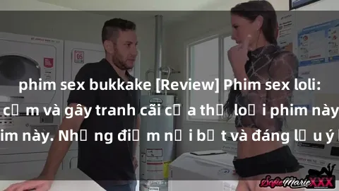 phim sex bukkake [Review] Phim sex loli: Đánh giá về sự gợi cảm và gây tranh cãi của thể loại phim này. Những điểm nổi bật và đáng lưu ý khi xem phim loli.
