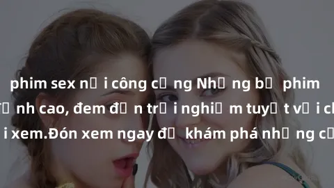 phim sex nơi công cộng Những bộ phim sex không che HD đỉnh cao, đem đến trải nghiệm tuyệt vời cho người xem.Đón xem ngay để khám phá những cảnh quay đẹp mắt và kích thích.