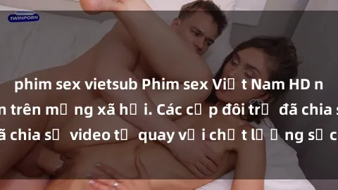 phim sex vietsub Phim sex Việt Nam HD ngày càng phổ biến trên mạng xã hội. Các cặp đôi trẻ đã chia sẻ video tự quay với chất lượng sắc nét, gợi cảm.