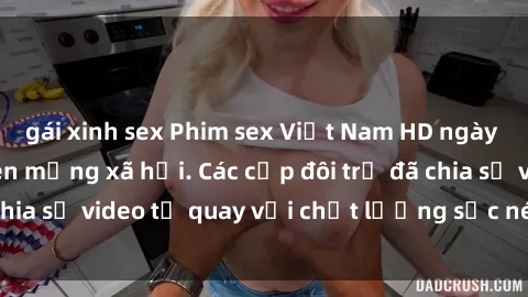 gái xinh sex Phim sex Việt Nam HD ngày càng phổ biến trên mạng xã hội. Các cặp đôi trẻ đã chia sẻ video tự quay với chất lượng sắc nét, gợi cảm.